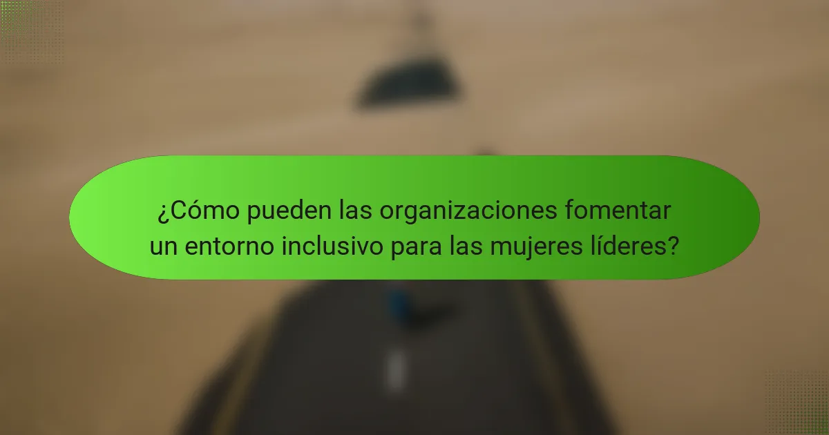 ¿Cómo pueden las organizaciones fomentar un entorno inclusivo para las mujeres líderes?