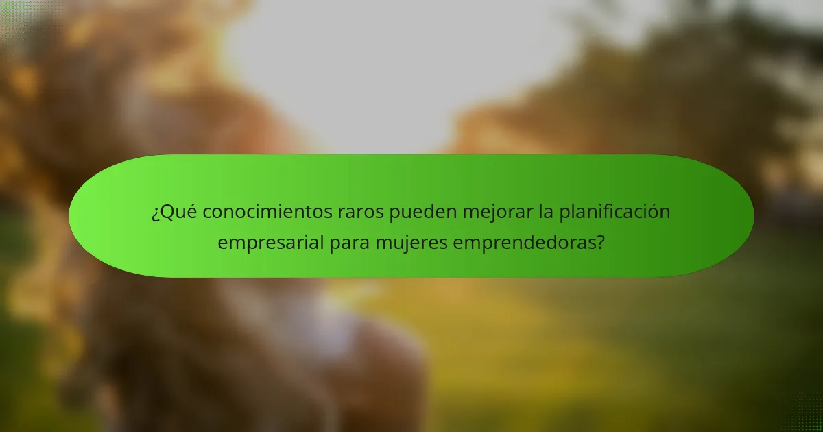 ¿Qué conocimientos raros pueden mejorar la planificación empresarial para mujeres emprendedoras?