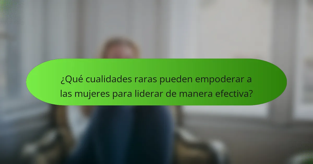 ¿Qué cualidades raras pueden empoderar a las mujeres para liderar de manera efectiva?