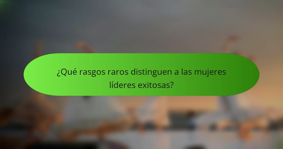 ¿Qué rasgos raros distinguen a las mujeres líderes exitosas?